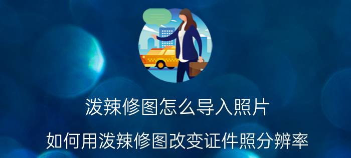 泼辣修图怎么导入照片 如何用泼辣修图改变证件照分辨率？